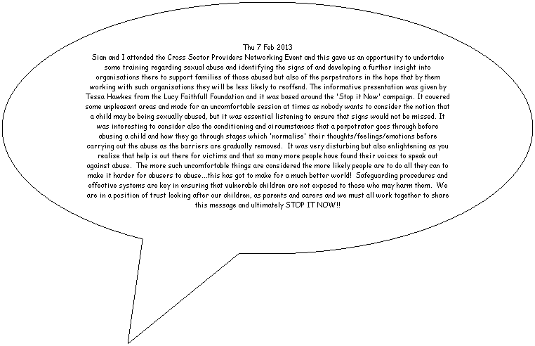 Oval Callout: Thu 7 Feb 2013
Sian and I attended the Cross Sector Providers Networking Event and this gave us an opportunity to undertake some training regarding sexual abuse and identifying the signs of and developing a further insight into organisations there to support families of those abused but also of the perpetrators in the hope that by them working with such organisations they will be less likely to reoffend. The informative presentation was given by Tessa Hawkes from the Lucy Faithfull Foundation and it was based around the 'Stop it Now' campaign. It covered some unpleasant areas and made for an uncomfortable session at times as nobody wants to consider the notion that a child may be being sexually abused, but it was essential listening to ensure that signs would not be missed. It was interesting to consider also the conditioning and circumstances that a perpetrator goes through before abusing a child and how they go through stages which 'normalise' their thoughts/feelings/emotions before carrying out the abuse as the barriers are gradually removed.  It was very disturbing but also enlightening as you realise that help is out there for victims and that so many more people have found their voices to speak out against abuse.  The more such uncomfortable things are considered the more likely people are to do all they can to make it harder for abusers to abuse...this has got to make for a much better world!  Safeguarding procedures and effective systems are key in ensuring that vulnerable children are not exposed to those who may harm them.  We are in a position of trust looking after our children, as parents and carers and we must all work together to share this message and ultimately STOP IT NOW!!

 





